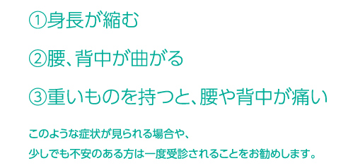 １．身長が縮む　２．腰、背中が曲がる　３．重いものを持つと、腰や背中が痛い　このような症状が見られる場合や、少しでも不安のある方は一度受診されることをお勧めします。